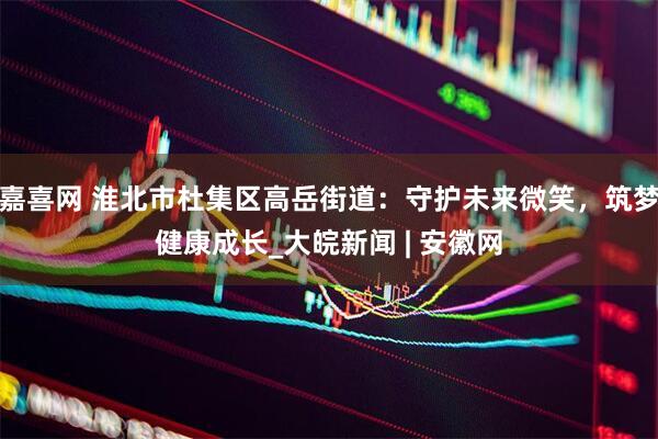 嘉喜网 淮北市杜集区高岳街道：守护未来微笑，筑梦健康成长_大皖新闻 | 安徽网