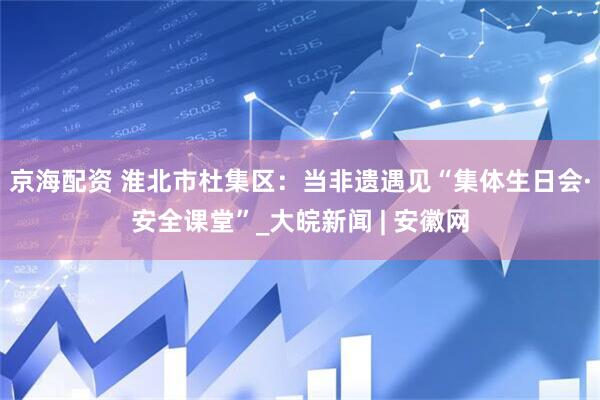 京海配资 淮北市杜集区：当非遗遇见“集体生日会·安全课堂”_大皖新闻 | 安徽网