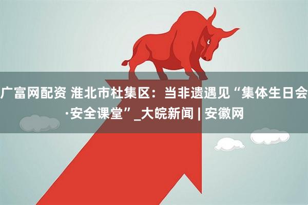 广富网配资 淮北市杜集区：当非遗遇见“集体生日会·安全课堂”_大皖新闻 | 安徽网