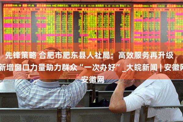 先锋策略 合肥市肥东县人社局：高效服务再升级   新增窗口力量助力群众“一次办好”_大皖新闻 | 安徽网