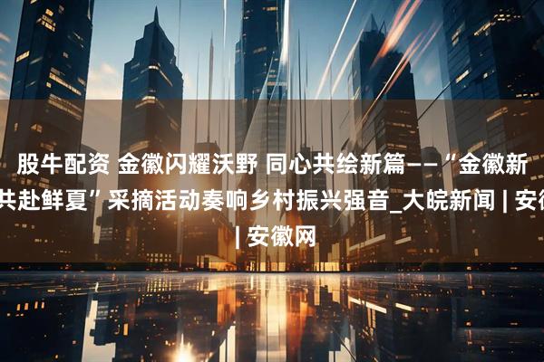 股牛配资 金徽闪耀沃野 同心共绘新篇——“金徽新韵·共赴鲜夏”采摘活动奏响乡村振兴强音_大皖新闻 | 安徽网