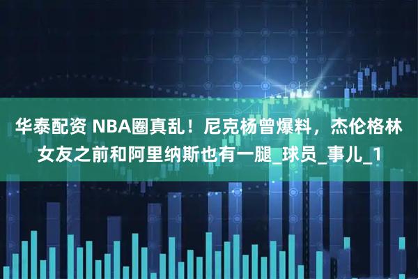 华泰配资 NBA圈真乱！尼克杨曾爆料，杰伦格林女友之前和阿里纳斯也有一腿_球员_事儿_1