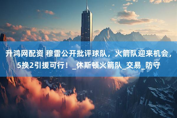 升鸿网配资 穆雷公开批评球队，火箭队迎来机会，5换2引援可行！_休斯顿火箭队_交易_防守