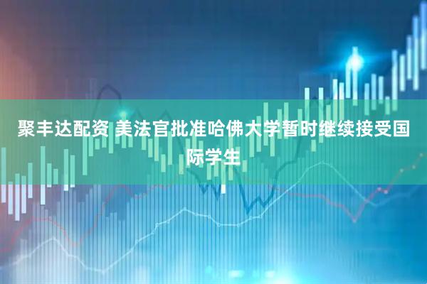 聚丰达配资 美法官批准哈佛大学暂时继续接受国际学生