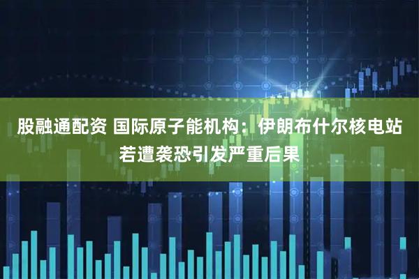 股融通配资 国际原子能机构：伊朗布什尔核电站若遭袭恐引发严重后果