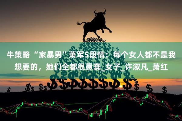 牛策略 “家暴男”萧军5段情：每个女人都不是我想要的，她们全都很愚蠢_女子_许淑凡_萧红