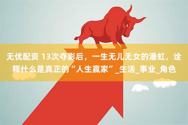 无优配资 13次夺影后，一生无儿无女的潘虹，诠释什么是真正的“人生赢家”_生活_事业_角色
