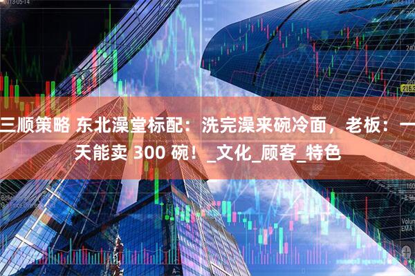 三顺策略 东北澡堂标配：洗完澡来碗冷面，老板：一天能卖 300 碗！_文化_顾客_特色