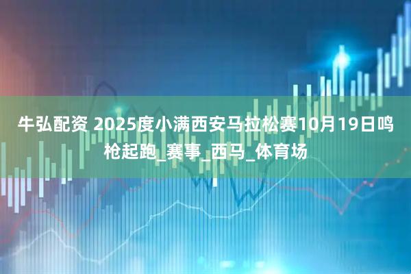 牛弘配资 2025度小满西安马拉松赛10月19日鸣枪起跑_赛事_西马_体育场