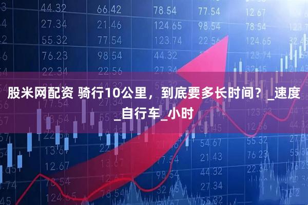 股米网配资 骑行10公里，到底要多长时间？_速度_自行车_小时
