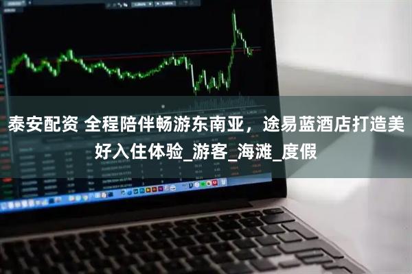 泰安配资 全程陪伴畅游东南亚，途易蓝酒店打造美好入住体验_游客_海滩_度假