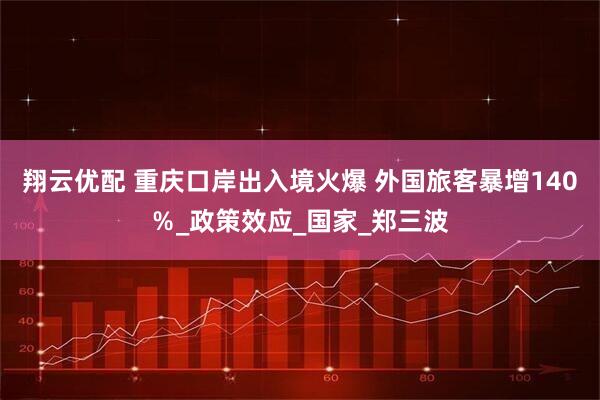 翔云优配 重庆口岸出入境火爆 外国旅客暴增140％_政策效应_国家_郑三波