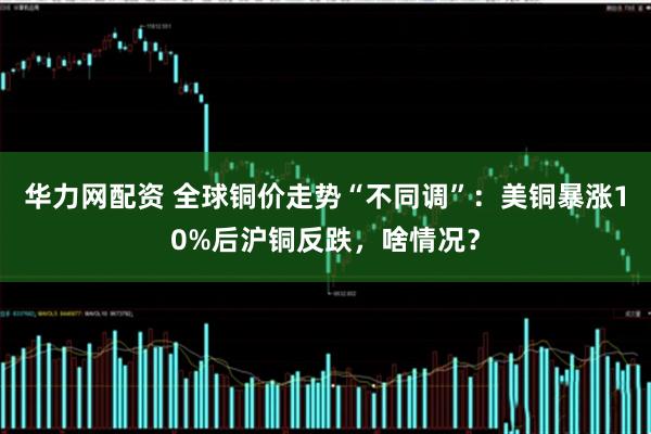 华力网配资 全球铜价走势“不同调”：美铜暴涨10%后沪铜反跌，啥情况？