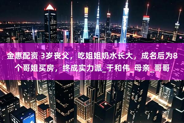 金惠配资 3岁丧父，吃姐姐奶水长大，成名后为8个哥姐买房，终成实力派_于和伟_母亲_哥哥