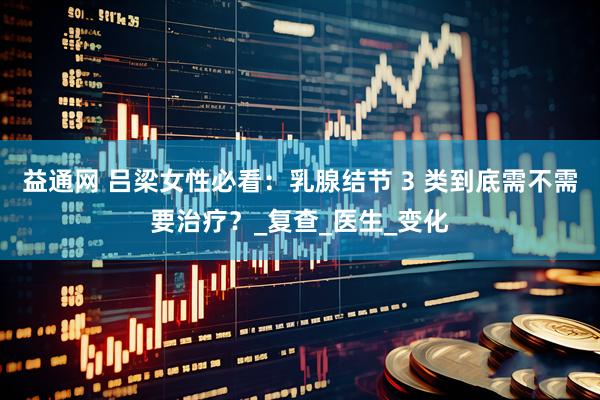 益通网 吕梁女性必看：乳腺结节 3 类到底需不需要治疗？_复查_医生_变化