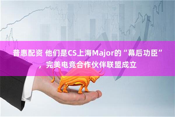 普惠配资 他们是CS上海Major的“幕后功臣”，完美电竞合作伙伴联盟成立