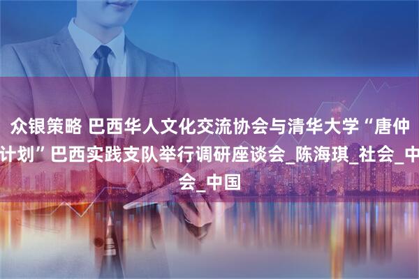 众银策略 巴西华人文化交流协会与清华大学“唐仲英计划”巴西实践支队举行调研座谈会_陈海琪_社会_中国