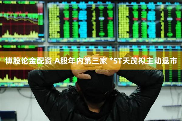 博股论金配资 A股年内第三家 *ST天茂拟主动退市