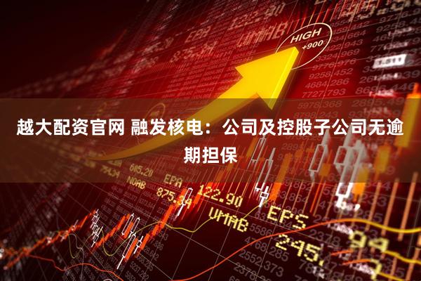 越大配资官网 融发核电：公司及控股子公司无逾期担保