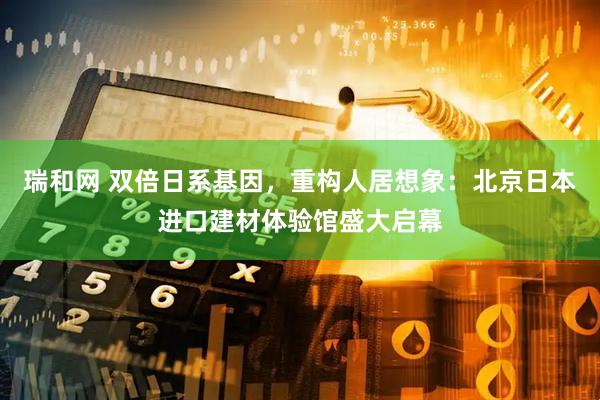 瑞和网 双倍日系基因，重构人居想象：北京日本进口建材体验馆盛大启幕